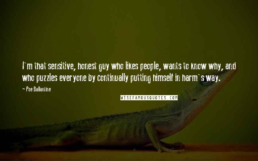 Poe Ballantine Quotes: I'm that sensitive, honest guy who likes people, wants to know why, and who puzzles everyone by continually putting himself in harm's way.