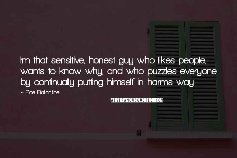 Poe Ballantine Quotes: I'm that sensitive, honest guy who likes people, wants to know why, and who puzzles everyone by continually putting himself in harm's way.