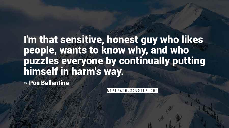 Poe Ballantine Quotes: I'm that sensitive, honest guy who likes people, wants to know why, and who puzzles everyone by continually putting himself in harm's way.