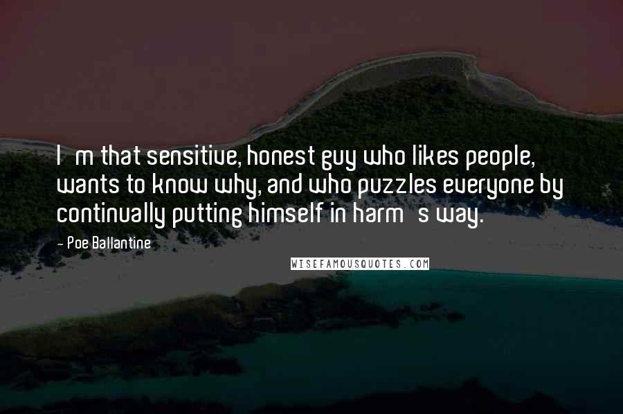 Poe Ballantine Quotes: I'm that sensitive, honest guy who likes people, wants to know why, and who puzzles everyone by continually putting himself in harm's way.