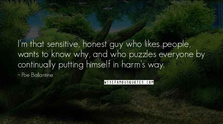 Poe Ballantine Quotes: I'm that sensitive, honest guy who likes people, wants to know why, and who puzzles everyone by continually putting himself in harm's way.