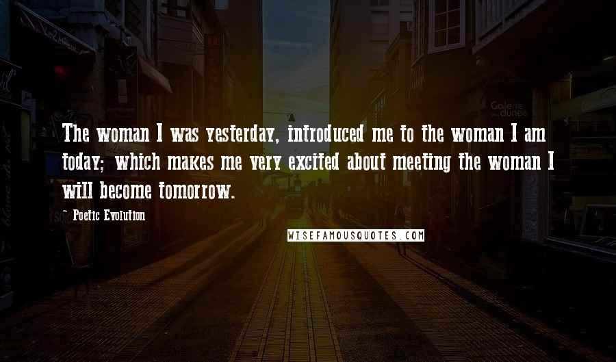 Poetic Evolution Quotes: The woman I was yesterday, introduced me to the woman I am today; which makes me very excited about meeting the woman I will become tomorrow.