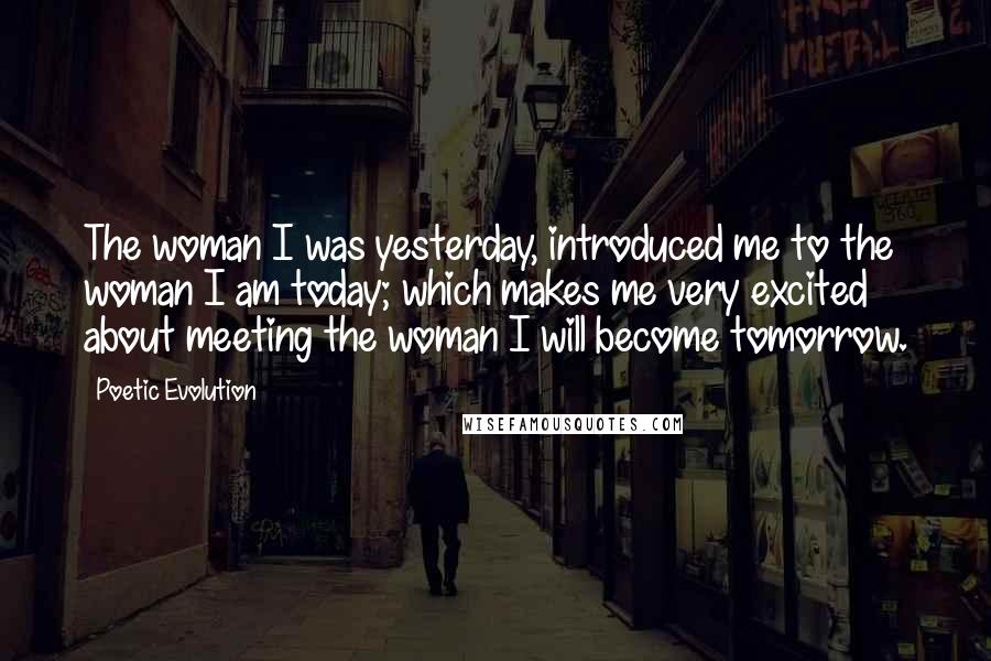 Poetic Evolution Quotes: The woman I was yesterday, introduced me to the woman I am today; which makes me very excited about meeting the woman I will become tomorrow.