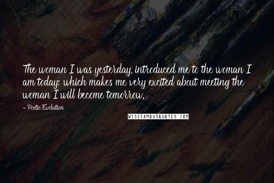 Poetic Evolution Quotes: The woman I was yesterday, introduced me to the woman I am today; which makes me very excited about meeting the woman I will become tomorrow.