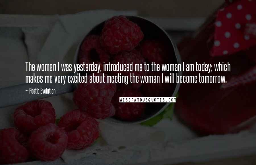 Poetic Evolution Quotes: The woman I was yesterday, introduced me to the woman I am today; which makes me very excited about meeting the woman I will become tomorrow.