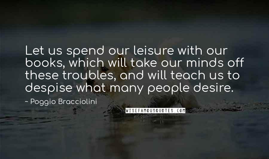 Poggio Bracciolini Quotes: Let us spend our leisure with our books, which will take our minds off these troubles, and will teach us to despise what many people desire.