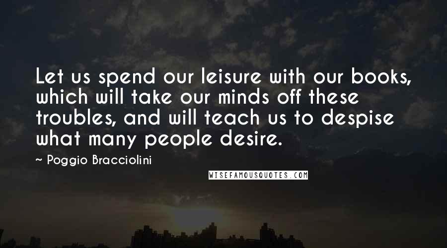 Poggio Bracciolini Quotes: Let us spend our leisure with our books, which will take our minds off these troubles, and will teach us to despise what many people desire.