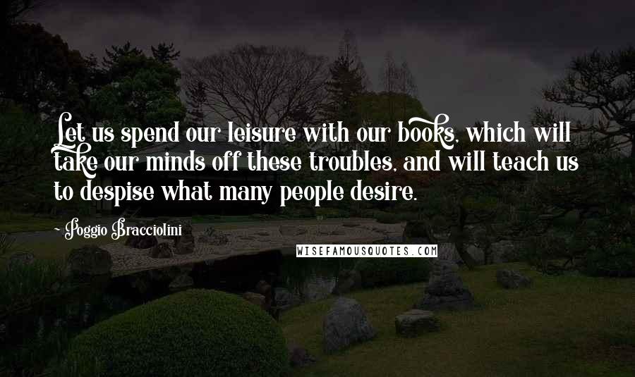 Poggio Bracciolini Quotes: Let us spend our leisure with our books, which will take our minds off these troubles, and will teach us to despise what many people desire.