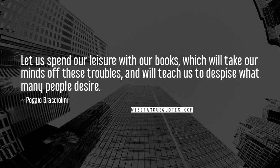 Poggio Bracciolini Quotes: Let us spend our leisure with our books, which will take our minds off these troubles, and will teach us to despise what many people desire.