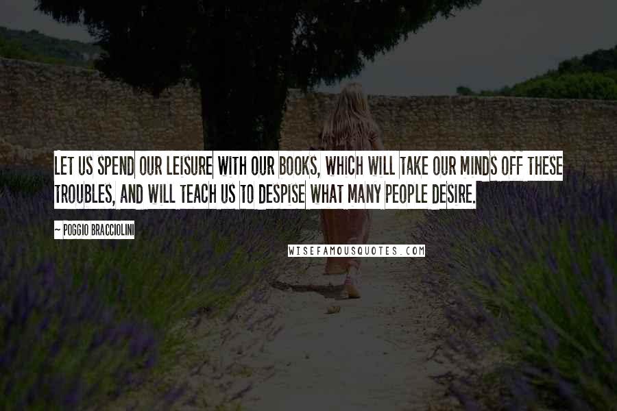 Poggio Bracciolini Quotes: Let us spend our leisure with our books, which will take our minds off these troubles, and will teach us to despise what many people desire.