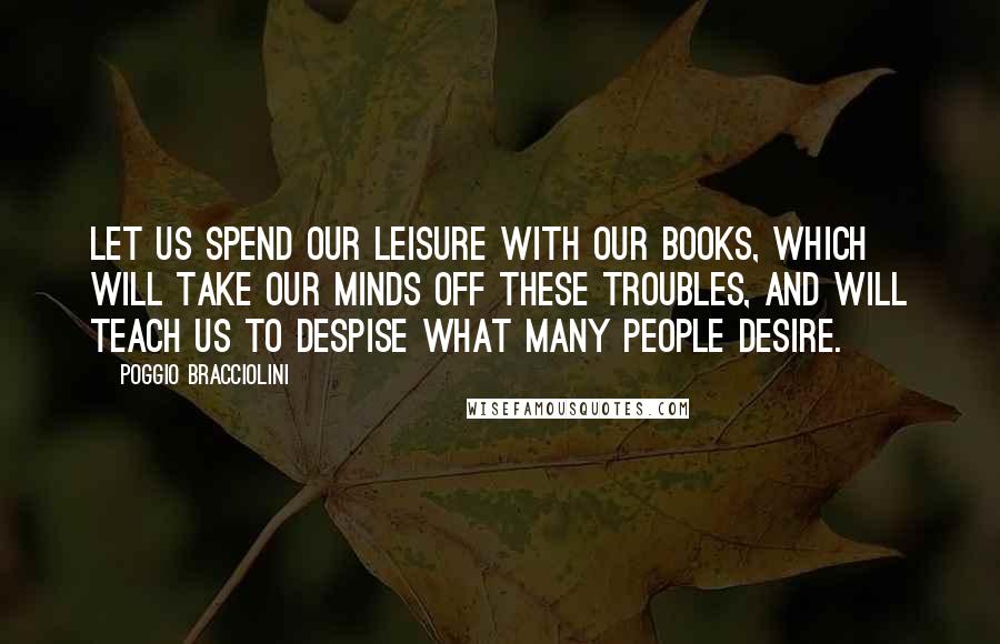 Poggio Bracciolini Quotes: Let us spend our leisure with our books, which will take our minds off these troubles, and will teach us to despise what many people desire.