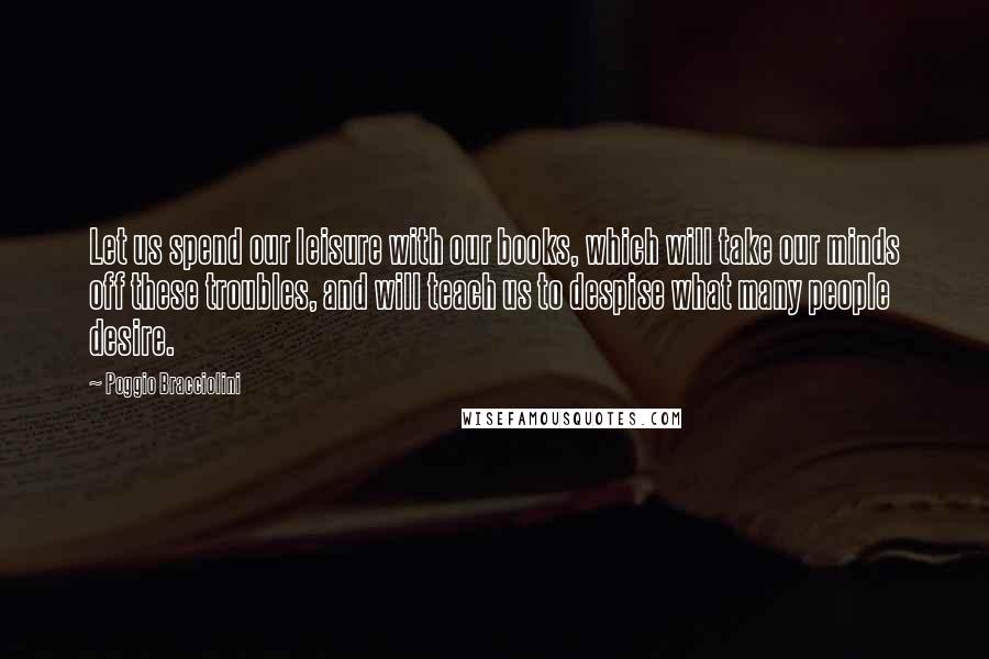 Poggio Bracciolini Quotes: Let us spend our leisure with our books, which will take our minds off these troubles, and will teach us to despise what many people desire.