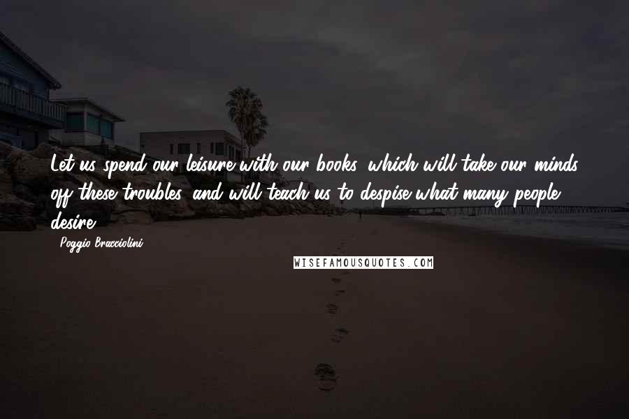 Poggio Bracciolini Quotes: Let us spend our leisure with our books, which will take our minds off these troubles, and will teach us to despise what many people desire.