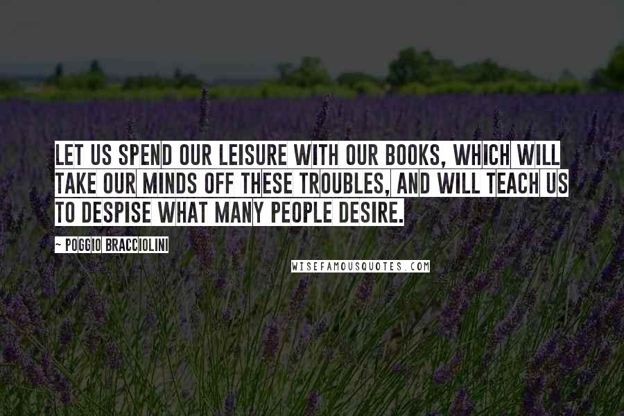 Poggio Bracciolini Quotes: Let us spend our leisure with our books, which will take our minds off these troubles, and will teach us to despise what many people desire.