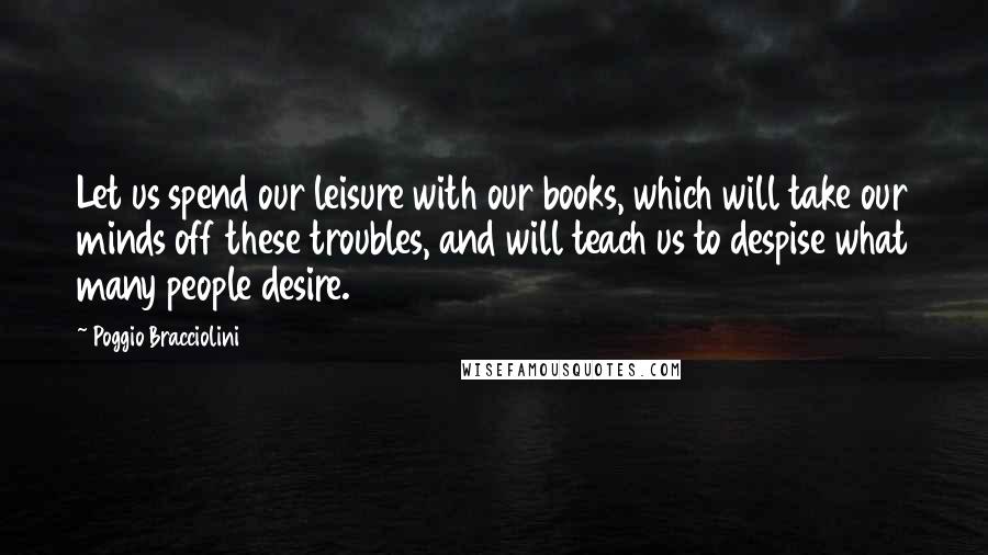 Poggio Bracciolini Quotes: Let us spend our leisure with our books, which will take our minds off these troubles, and will teach us to despise what many people desire.