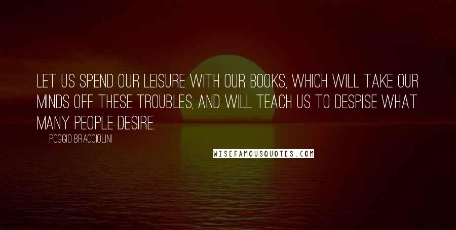 Poggio Bracciolini Quotes: Let us spend our leisure with our books, which will take our minds off these troubles, and will teach us to despise what many people desire.