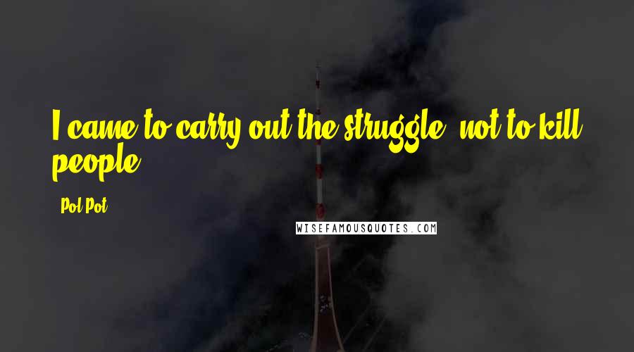 Pol Pot Quotes: I came to carry out the struggle, not to kill people.