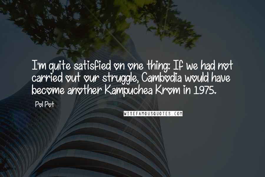 Pol Pot Quotes: I'm quite satisfied on one thing: If we had not carried out our struggle, Cambodia would have become another Kampuchea Krom in 1975.