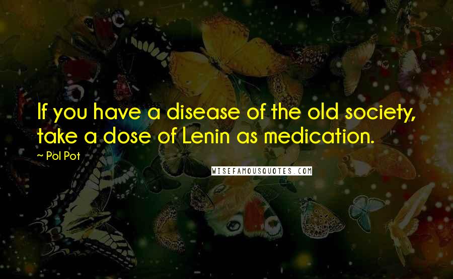 Pol Pot Quotes: If you have a disease of the old society, take a dose of Lenin as medication.