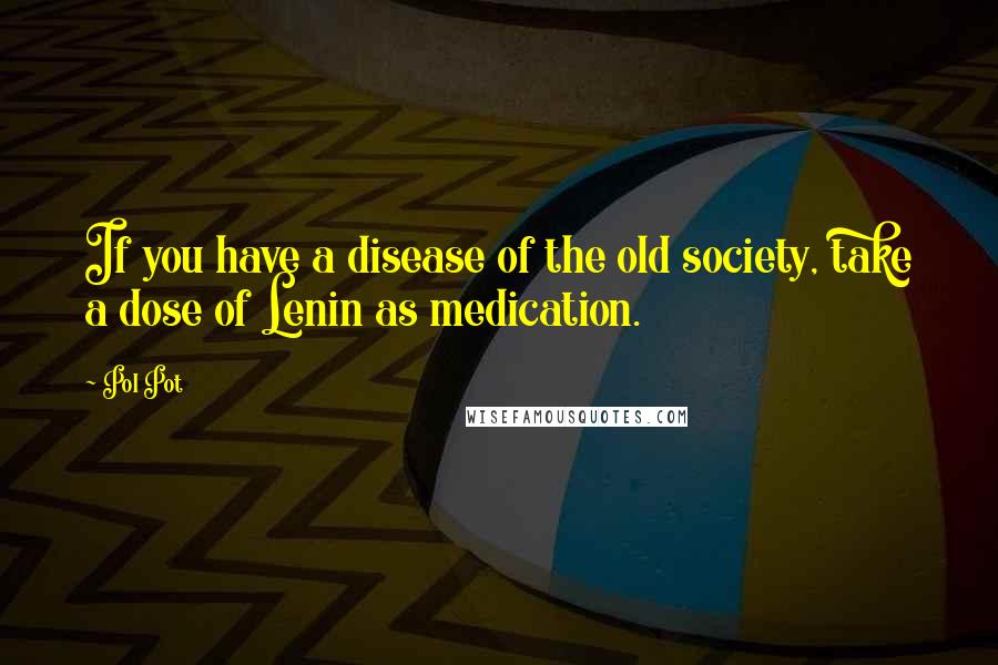 Pol Pot Quotes: If you have a disease of the old society, take a dose of Lenin as medication.