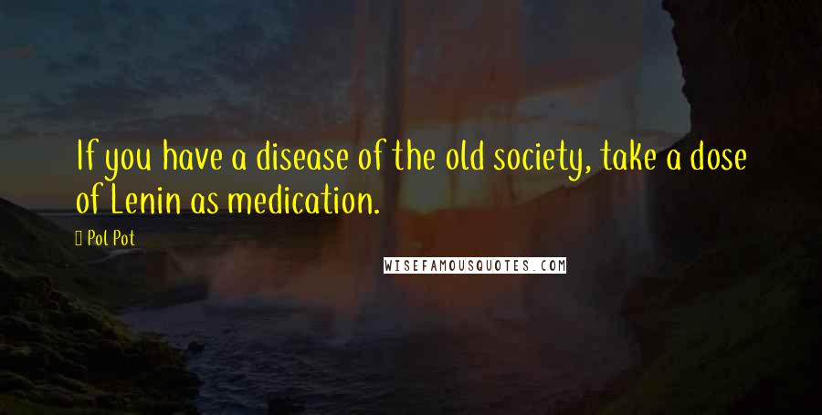 Pol Pot Quotes: If you have a disease of the old society, take a dose of Lenin as medication.