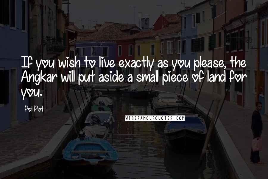 Pol Pot Quotes: If you wish to live exactly as you please, the Angkar will put aside a small piece of land for you.