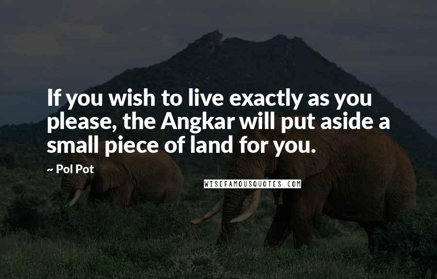 Pol Pot Quotes: If you wish to live exactly as you please, the Angkar will put aside a small piece of land for you.