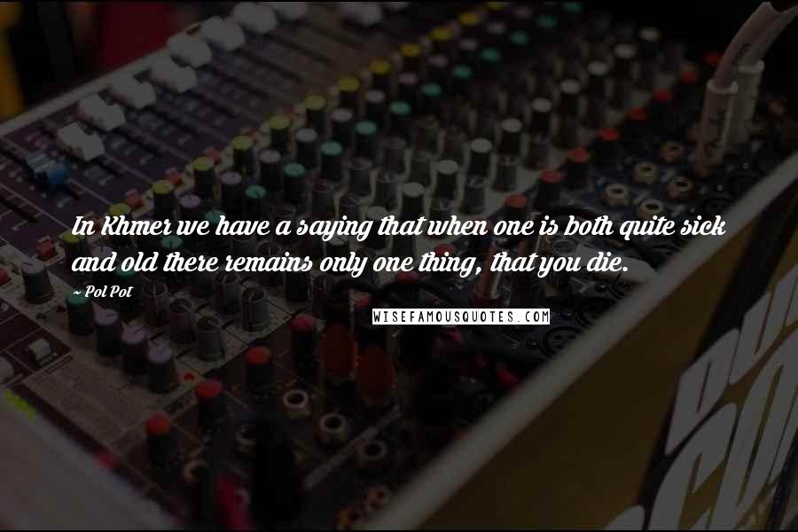 Pol Pot Quotes: In Khmer we have a saying that when one is both quite sick and old there remains only one thing, that you die.