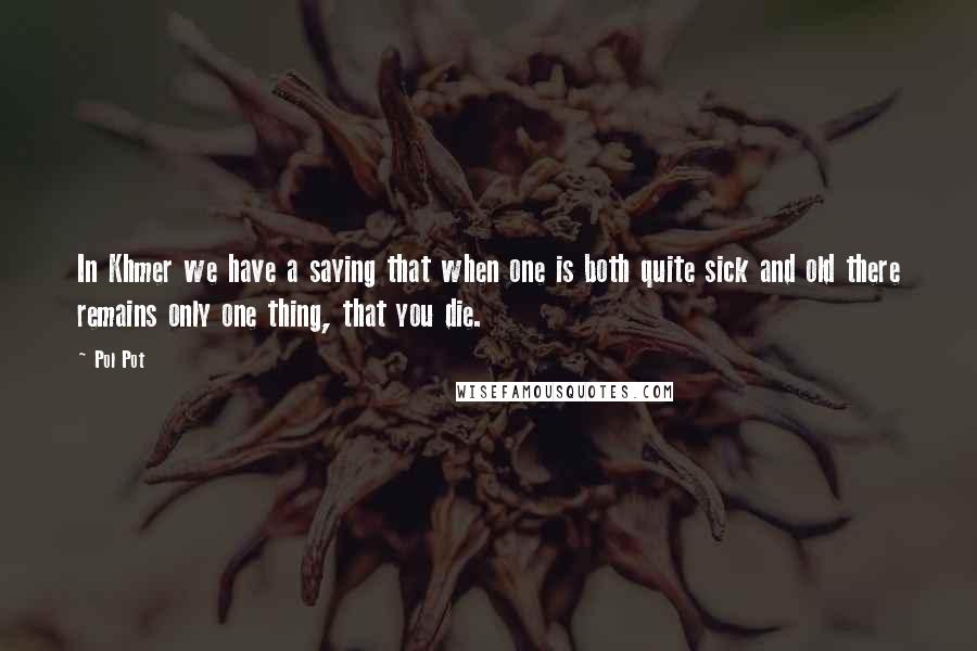 Pol Pot Quotes: In Khmer we have a saying that when one is both quite sick and old there remains only one thing, that you die.