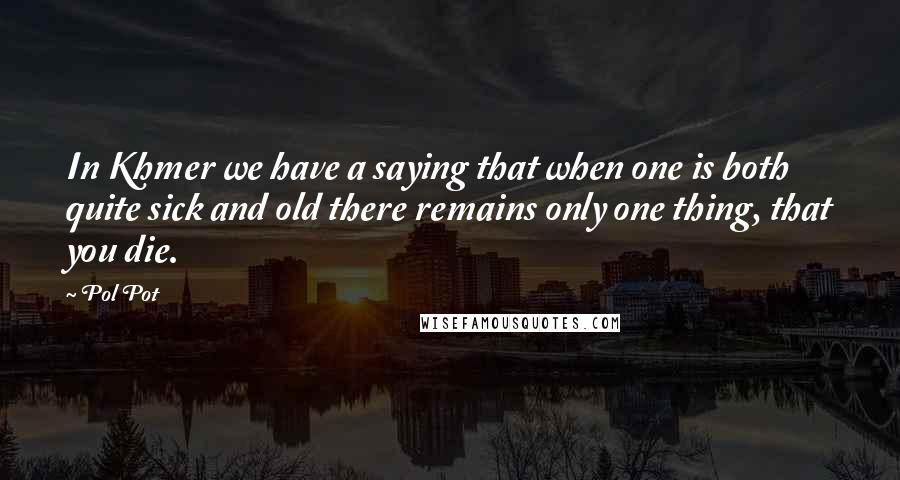 Pol Pot Quotes: In Khmer we have a saying that when one is both quite sick and old there remains only one thing, that you die.