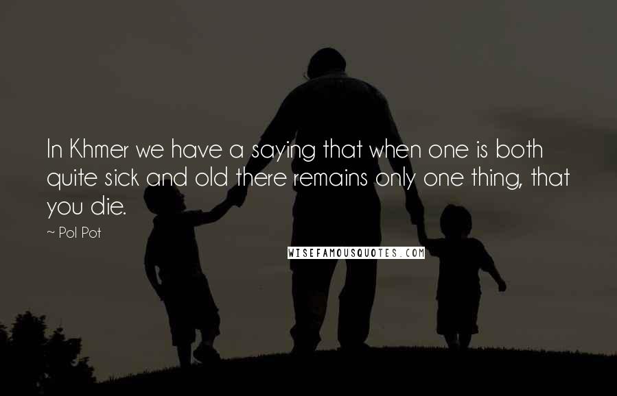 Pol Pot Quotes: In Khmer we have a saying that when one is both quite sick and old there remains only one thing, that you die.