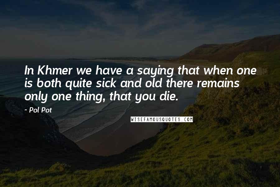 Pol Pot Quotes: In Khmer we have a saying that when one is both quite sick and old there remains only one thing, that you die.