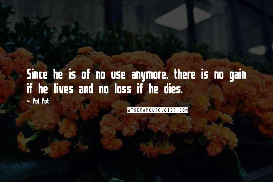 Pol Pot Quotes: Since he is of no use anymore, there is no gain if he lives and no loss if he dies.