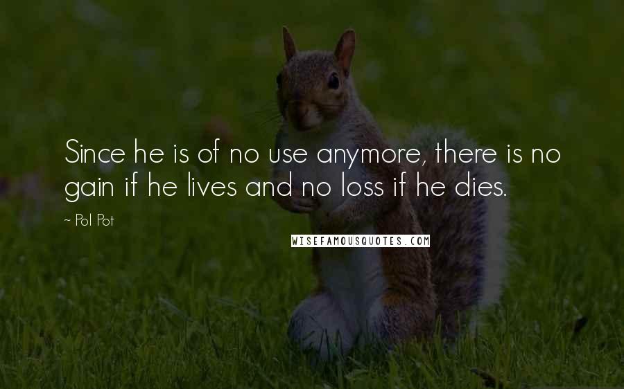 Pol Pot Quotes: Since he is of no use anymore, there is no gain if he lives and no loss if he dies.