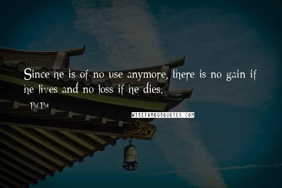 Pol Pot Quotes: Since he is of no use anymore, there is no gain if he lives and no loss if he dies.