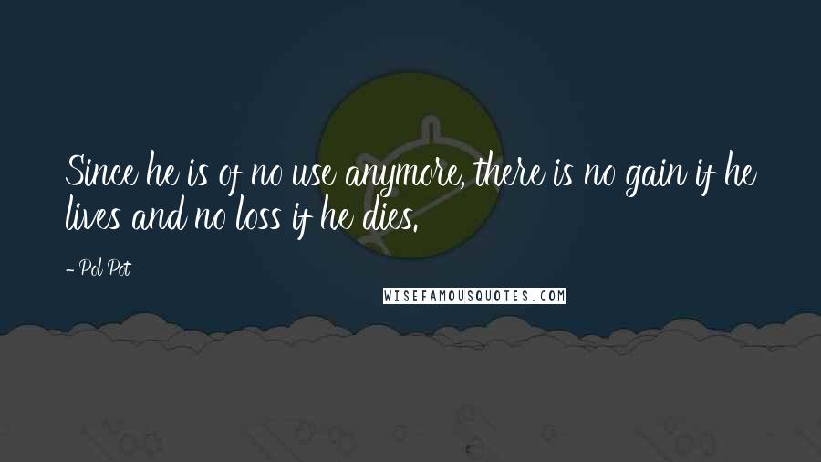 Pol Pot Quotes: Since he is of no use anymore, there is no gain if he lives and no loss if he dies.