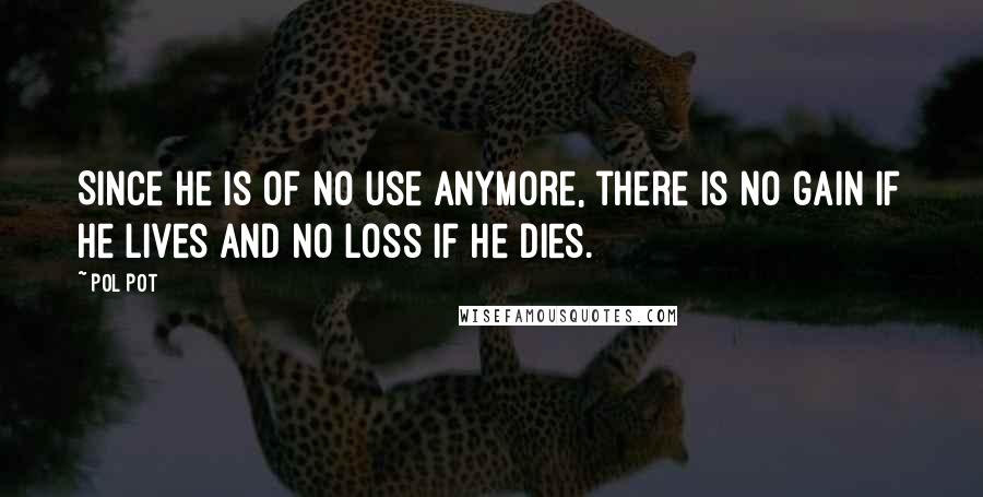 Pol Pot Quotes: Since he is of no use anymore, there is no gain if he lives and no loss if he dies.