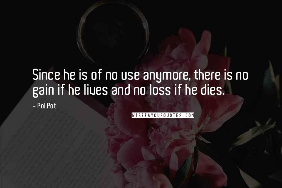 Pol Pot Quotes: Since he is of no use anymore, there is no gain if he lives and no loss if he dies.