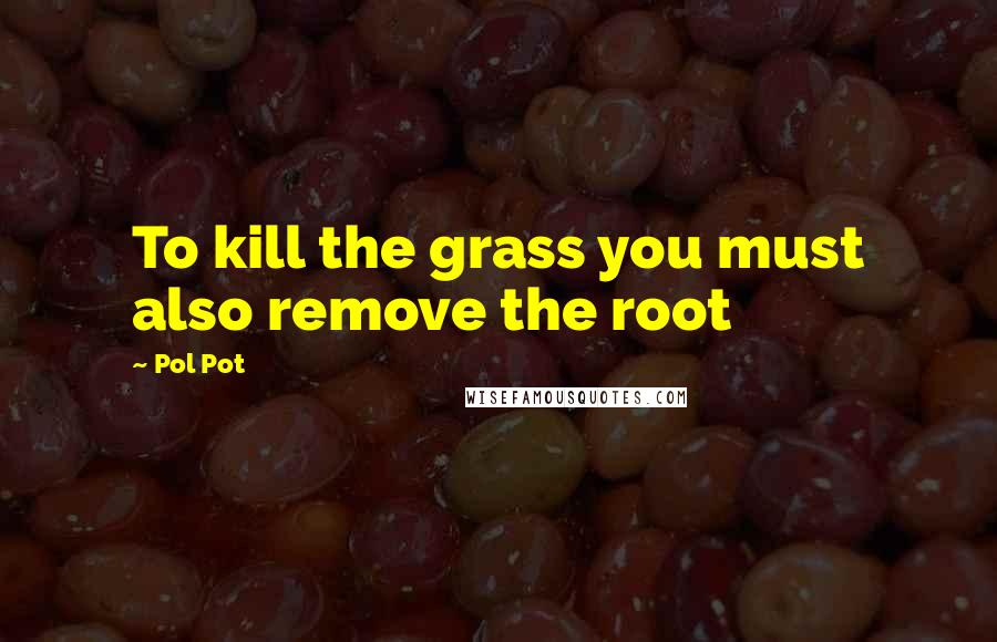 Pol Pot Quotes: To kill the grass you must also remove the root
