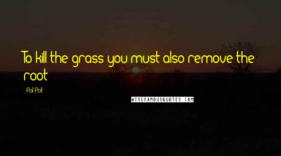 Pol Pot Quotes: To kill the grass you must also remove the root