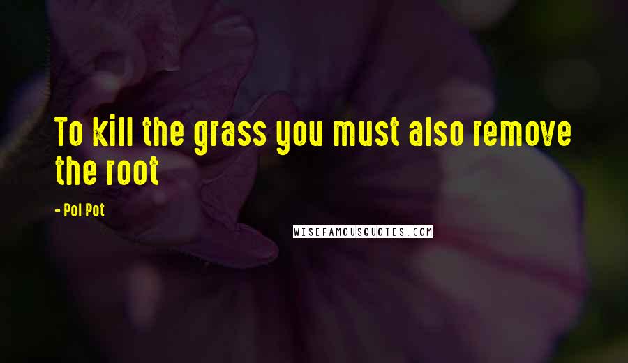 Pol Pot Quotes: To kill the grass you must also remove the root