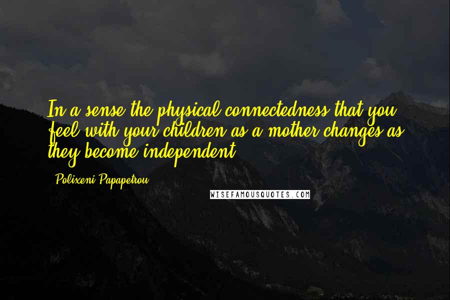 Polixeni Papapetrou Quotes: In a sense the physical connectedness that you feel with your children as a mother changes as they become independent.