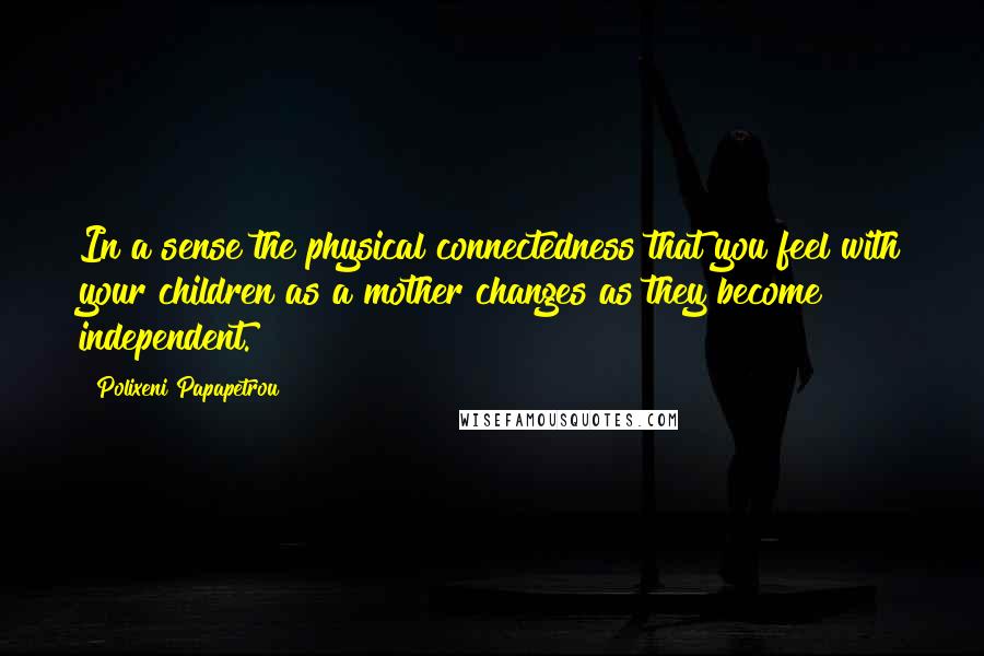 Polixeni Papapetrou Quotes: In a sense the physical connectedness that you feel with your children as a mother changes as they become independent.