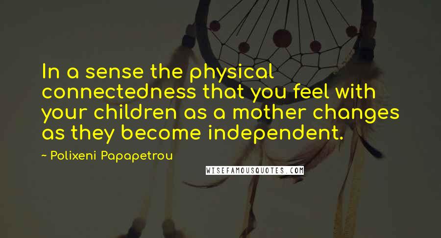 Polixeni Papapetrou Quotes: In a sense the physical connectedness that you feel with your children as a mother changes as they become independent.