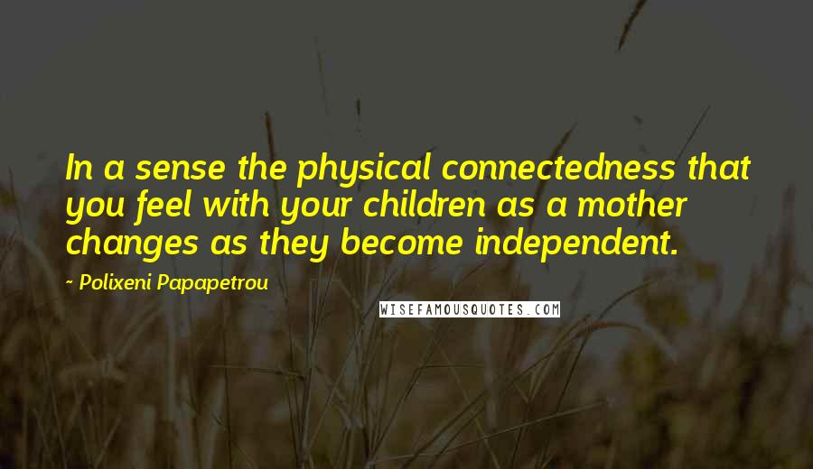 Polixeni Papapetrou Quotes: In a sense the physical connectedness that you feel with your children as a mother changes as they become independent.