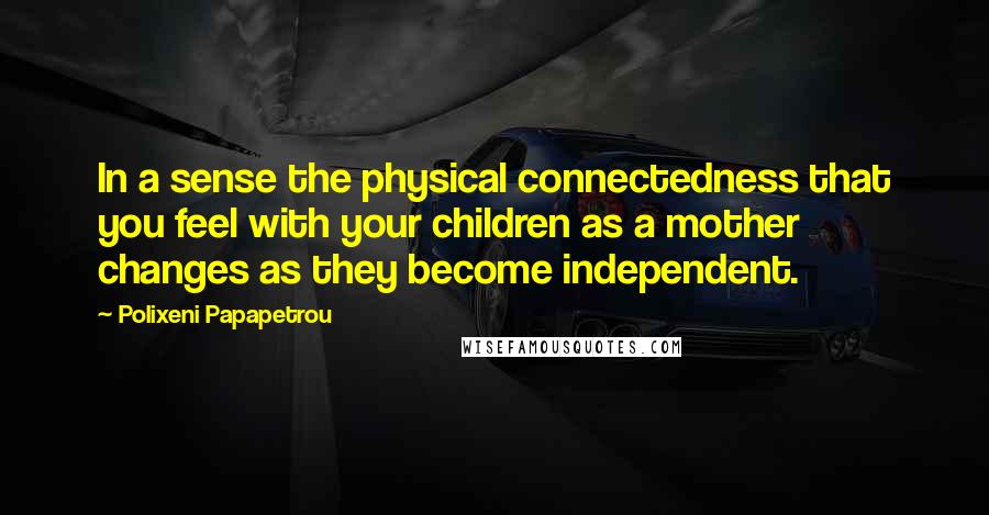 Polixeni Papapetrou Quotes: In a sense the physical connectedness that you feel with your children as a mother changes as they become independent.