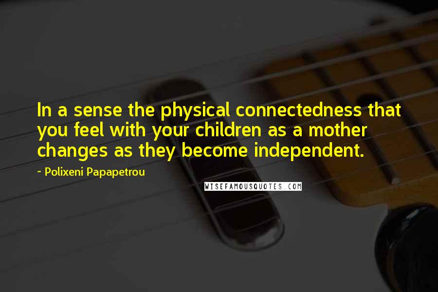 Polixeni Papapetrou Quotes: In a sense the physical connectedness that you feel with your children as a mother changes as they become independent.