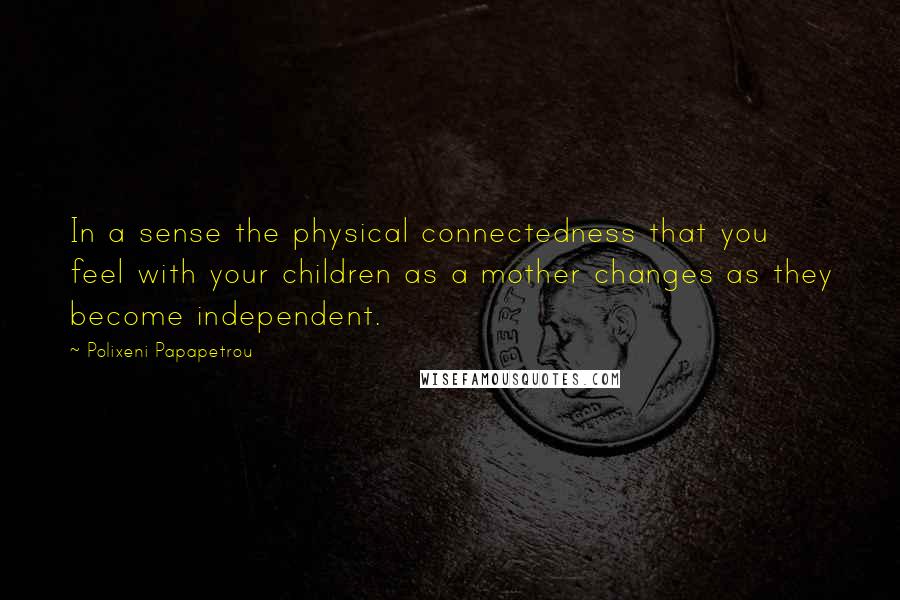 Polixeni Papapetrou Quotes: In a sense the physical connectedness that you feel with your children as a mother changes as they become independent.