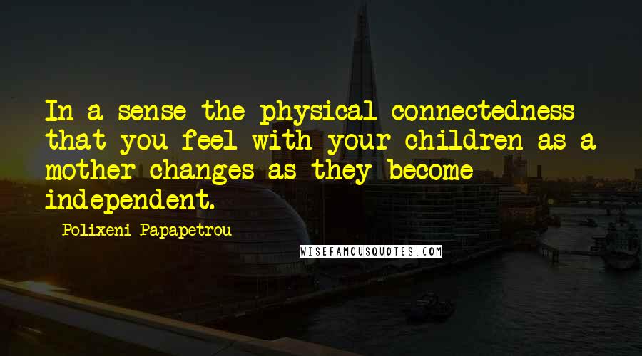 Polixeni Papapetrou Quotes: In a sense the physical connectedness that you feel with your children as a mother changes as they become independent.