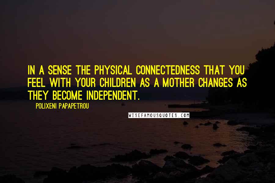 Polixeni Papapetrou Quotes: In a sense the physical connectedness that you feel with your children as a mother changes as they become independent.